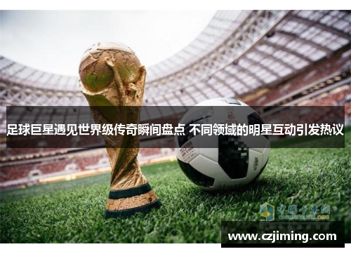 足球巨星遇见世界级传奇瞬间盘点 不同领域的明星互动引发热议