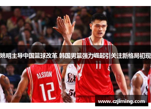 姚明主导中国篮球改革 韩国男篮强力崛起引关注新格局初现