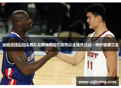 姚明进球后回头看队友眼神瞬间引发热议全场关注这一微妙情感交流