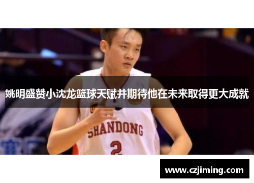 姚明盛赞小沈龙篮球天赋并期待他在未来取得更大成就
