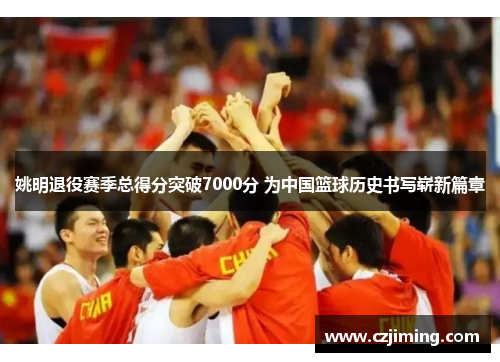 姚明退役赛季总得分突破7000分 为中国篮球历史书写崭新篇章