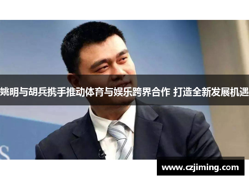 姚明与胡兵携手推动体育与娱乐跨界合作 打造全新发展机遇