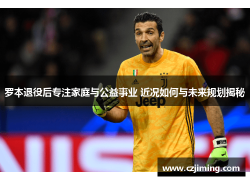 罗本退役后专注家庭与公益事业 近况如何与未来规划揭秘