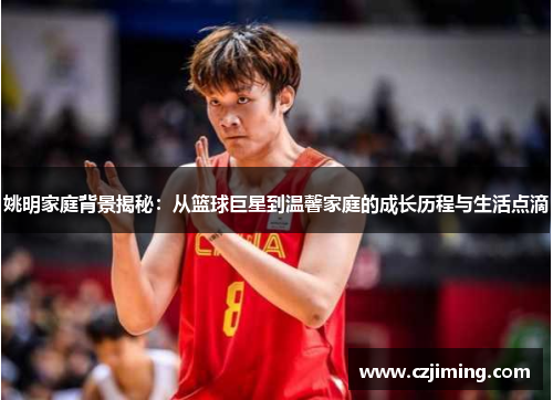 姚明家庭背景揭秘：从篮球巨星到温馨家庭的成长历程与生活点滴